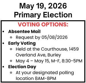 Voting Options: Absentee Mail: Request by 05/08/2026 Early Voting: Held at the Courthouse, 1459 Overland Ave, Burley May 4 – May 15, M-F, 8:30-5PM Election Day: At your designated polling location 8AM - 8PM